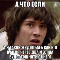 а что если а-н такой же долбаеб как в-я и меня через два месяца будет тошнить от него