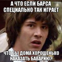 а что если барса специально так играет что бы дома хорошенько наказать баварию?