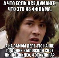 а что если все думают, что это из фильма, а на самом деле это какие подонки выложили свое личное видео, и это улика?