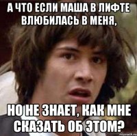 а что если маша в лифте влюбилась в меня, но не знает, как мне сказать об этом?