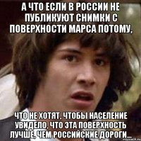 а что если в россии не публикуют снимки с поверхности марса потому, что не хотят, чтобы население увидело, что эта поверхность лучше, чем российские дороги...