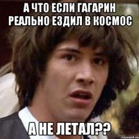 а что если гагарин реально ездил в космос а не летал??