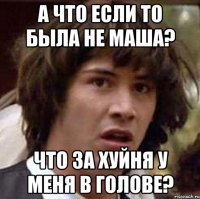 а что если то была не маша? что за хуйня у меня в голове?