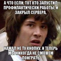 а что если, тот кто запустил профилактически работы, и закрыл сервера, нажал не ту кнопку, и теперь мы никогда не сможем поиграть