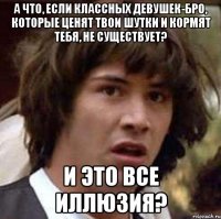 а что, если классных девушек-бро, которые ценят твои шутки и кормят тебя, не существует? и это все иллюзия?