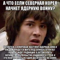 а что если северная корея начнет ядерную войну? начнется 3-я мировая. наступит ядерная зима и людям придется жить под землей сотни лет пока не уйдет радиация. а потом опять начинать с первобытно-общинного строя. и это повторялось не один десяток раз на земле.