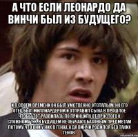 а что если леонардо да винчи был из будущего? и в своем времени он был умственно отсталым, но его отец был миллиардером и отправил сына в прошлое чтобы тот развилась по принципу от простого к сложному т.к. в будущем не обучают базовым предметам потому что они у них в генах, а да винчи родился без таких генов.