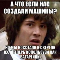 а что если нас создали машины? но мы восстали и свергли их. и теперь используем как батарейки.