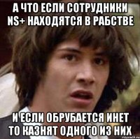 а что если сотрудники ns+ находятся в рабстве и если обрубается инет то казнят одного из них