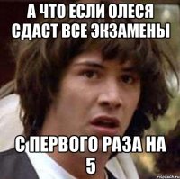 а что если олеся сдаст все экзамены с первого раза на 5