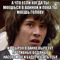 а что если когда ты моешься в ванной и пока ты моешь голову из дырок в ванне вылезут противные водяные насекомые и будут кусать тебя