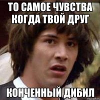 то самое чувства когда твой друг конченный дибил