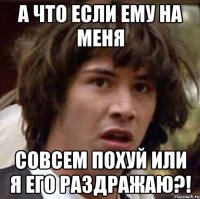 а что если ему на меня совсем похуй или я его раздражаю?!