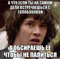 а что если ты на самом дела встречаешься с голобоковой а обсираешь её чтобы не палиться