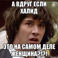 а вдруг если халид это на самом деле женщина?!?!