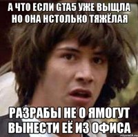 а что если gta5 уже выщла но она нстолько тяжёлая разрабы не о ямогут вынести её из офиса