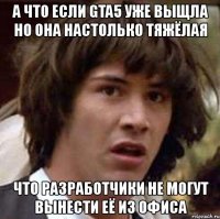 а что если gta5 уже выщла но она настолько тяжёлая что разработчики не могут вынести её из офиса