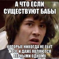 а что если существуют бабы которые никогда не ебут мозг и даже являются верными одному