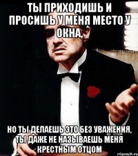 ты приходишь и просишь у меня место у окна, но ты делаешь это без уважения, ты даже не называешь меня крестным отцом