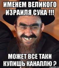 именем великого израиля сука !!! может все таки купишь канаплю ?