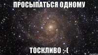 просыпаться одному тоскливо ;-(