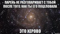 парень не разговаривает с тобой после того, как ты его поцеловала это херово