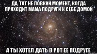 да, тот не ловкий момент, когда приходит мама подруги к себе домой а ты хотел дать в рот ее подруге