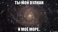 ты мой вулкан и моё море..