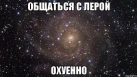 общаться с лерой охуенно