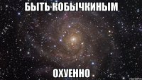 быть кобычкиным охуенно