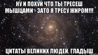 ну и похуй что ты тресеш мышцами - зато я тресу жиром!!! цитаты великих людей. гладыш