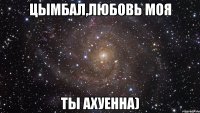 цымбал,любовь моя ты ахуенна)