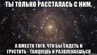 ты только рассталась с ним, а вместо того, что бы сидеть и грустить - танцуешь и развлекаешься