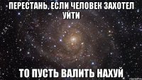 перестань, если человек захотел уйти то пусть валить нахуй