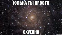 юлька ты просто охуенна