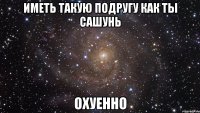 иметь такую подругу как ты сашунь охуенно