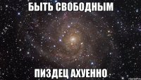 быть свободным пиздец ахуенно