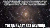 не быть тупой мразью,вести себя культурно,не обманывать,не слушать тяжёлую музыку,одеваться что бы грудь не была видна,звонить первой любимому,слушать своего любимого тогда будет всё ахуенно