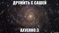 дружить с сашей ахуенно:з