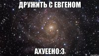 дружить с евгеном ахуеено:з