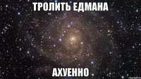 тролить едмана ахуенно