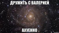 дружить с валерией ахуенно