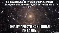 когда девушка, не зная ситуации, начинает придумывать свою правду, а потом верить в неё, она ну просто конченная пиздень.