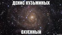 денис кузьминых охуенный