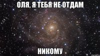 оля, я тебя не отдам никому