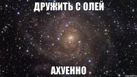 дружить с олей ахуенно