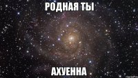 родная ты ахуенна