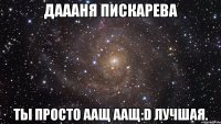 даааня пискарева ты просто аащ аащ:d лучшая.