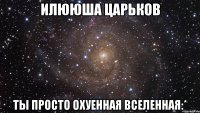 илююша царьков ты просто охуенная вселенная:*