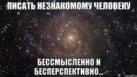 писать незнакомому человеку бессмысленно и бесперспективно...